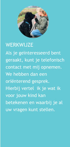 WERKWIJZE  Als je genteresseerd bent geraakt, kunt je telefonisch contact met mij opnemen. We hebben dan een orinterend gesprek. Hierbij vertel  ik je wat ik voor jouw kind kan betekenen en waarbij je al uw vragen kunt stellen.