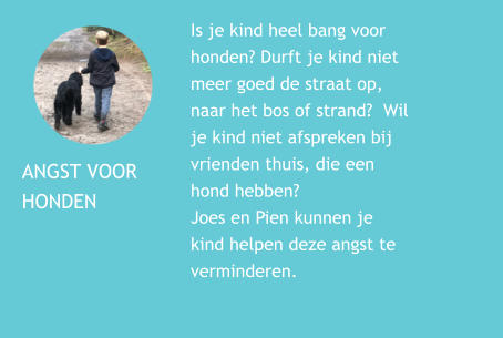 ANGST VOOR  HONDEN Is je kind heel bang voor honden? Durft je kind niet meer goed de straat op, naar het bos of strand?  Wil je kind niet afspreken bij vrienden thuis, die een hond hebben?  Joes en Pien kunnen je kind helpen deze angst te verminderen.