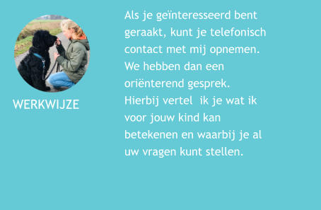 WERKWIJZE  Als je genteresseerd bent geraakt, kunt je telefonisch contact met mij opnemen. We hebben dan een orinterend gesprek. Hierbij vertel  ik je wat ik voor jouw kind kan betekenen en waarbij je al uw vragen kunt stellen.